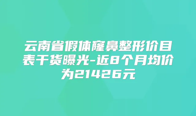云南省假体窿鼻整形价目表干货曝光-近8个月均价为21426元