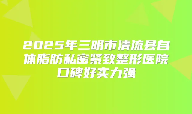 2025年三明市清流县自体脂肪私密紧致整形医院口碑好实力强