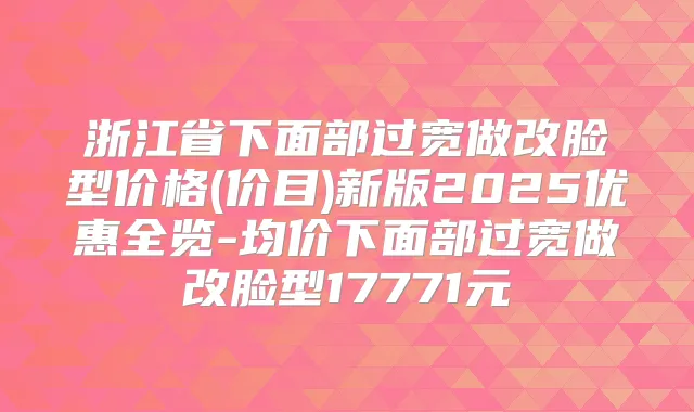 浙江省下面部过宽做改脸型价格(价目)新版2025优惠全览-均价下面部过宽做改脸型17771元