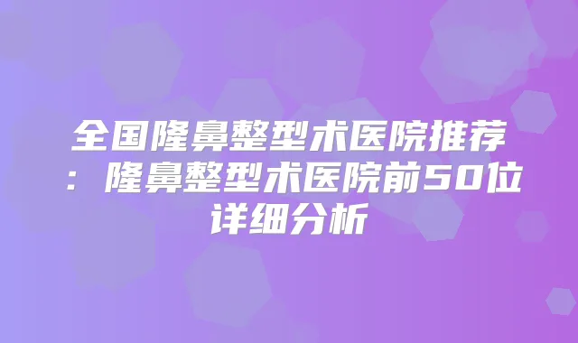全国隆鼻整型术医院推荐：隆鼻整型术医院前50位详细分析