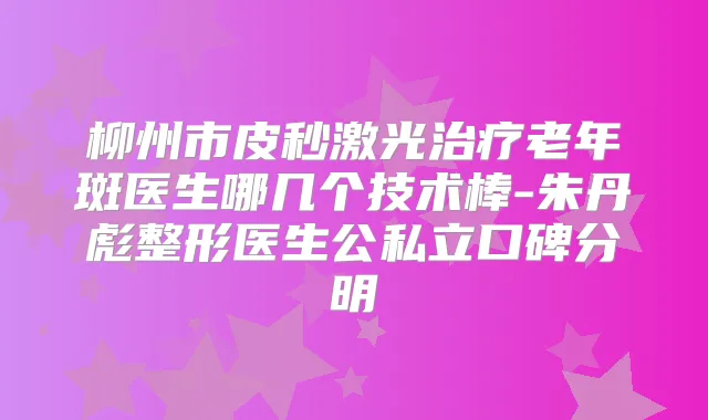 柳州市皮秒激光老年斑医生哪几个技术棒-朱丹彪整形医生公私立口碑分明