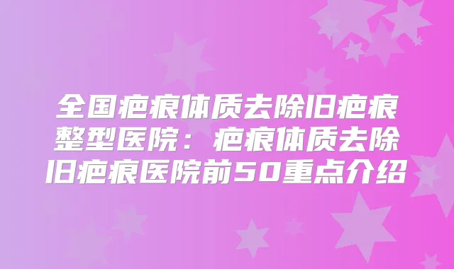全国疤痕体质去除旧疤痕整型医院：疤痕体质去除旧疤痕医院前50重点介绍