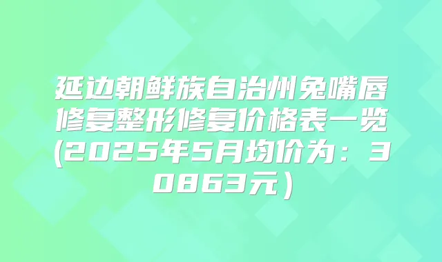 延边朝鲜族自治州兔嘴唇修复整形修复价格表一览(2025年5月均价为：30863元）