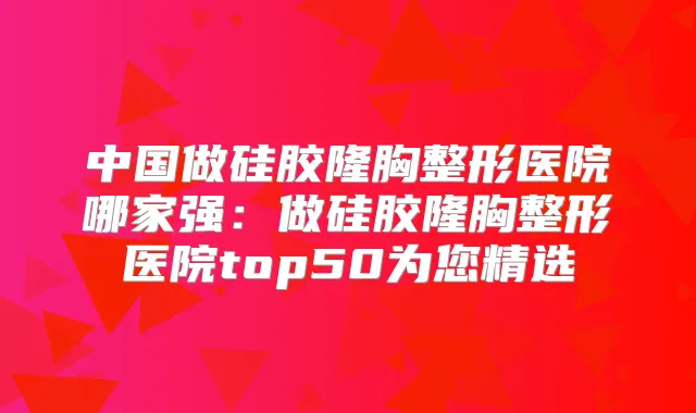 中国做硅胶隆胸整形医院哪家强：做硅胶隆胸整形医院top50为您精选