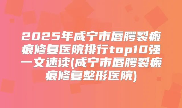 2025年咸宁市唇腭裂瘢痕修复医院排行top10强一文速读(咸宁市唇腭裂瘢痕修复整形医院)
