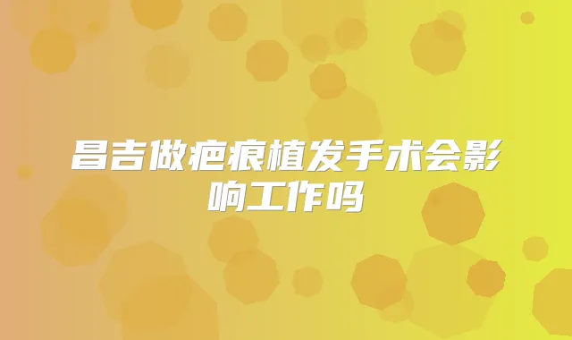 昌吉做疤痕植发手术会影响工作吗