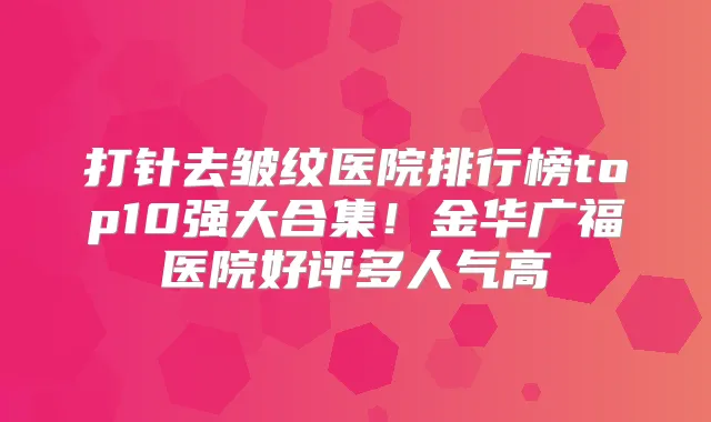 打针去皱纹医院排行榜top10强大合集！金华广福医院好评多人气高