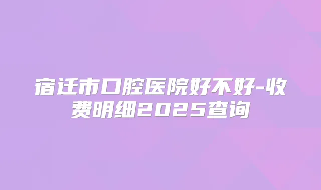 宿迁市口腔医院好不好-收费明细2025查询