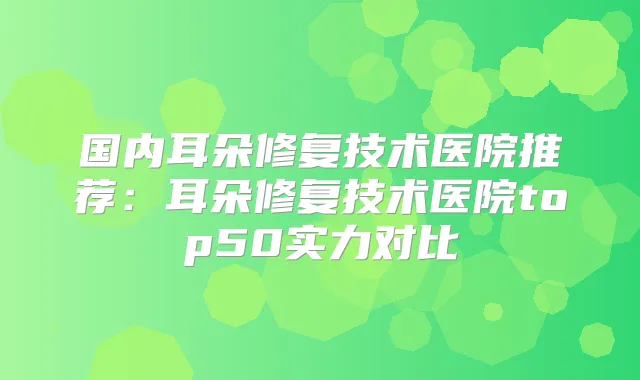 国内耳朵修复技术医院推荐:耳朵修复技术医院top50实力对比