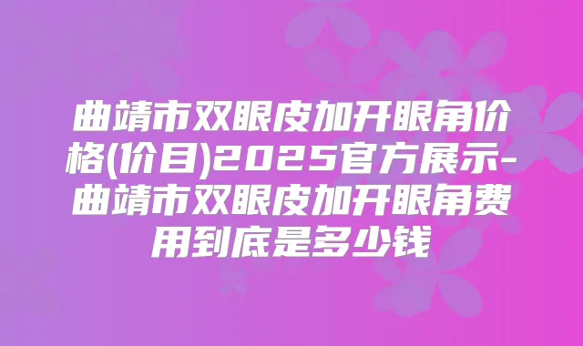 曲靖市双眼皮加开眼角价格(价目)2025官方展示-曲靖市双眼皮加开眼角费用到底是多少钱