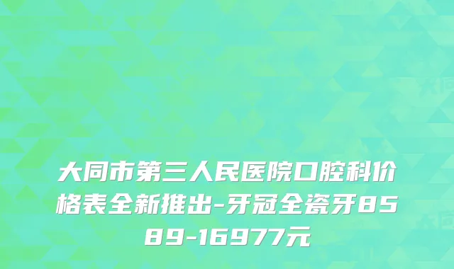大同市第三人民医院口腔科价格表全新推出-牙冠全瓷牙8589-16977元