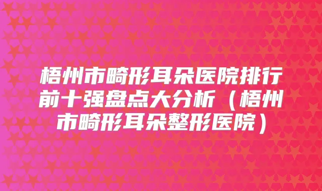 梧州市畸形耳朵医院排行前十强盘点大分析（梧州市畸形耳朵整形医院）