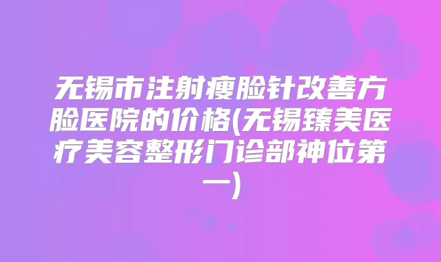 无锡市注射瘦脸针方脸医院的价格(无锡臻美医疗美容整形门诊部神位第一)
