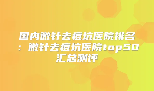 国内微针去痘坑医院排名：微针去痘坑医院top50汇总测评