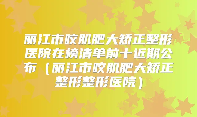 丽江市咬肌肥大矫正整形医院在榜清单前十近期公布（丽江市咬肌肥大矫正整形整形医院）