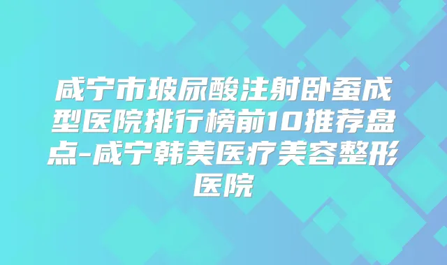咸宁市玻尿酸注射卧蚕成型医院排行榜前10推荐盘点-咸宁韩美医疗美容整形医院