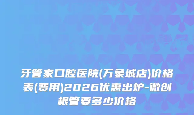 牙管家口腔医院(万象城店)价格表(费用)2026优惠出炉-微创根管要多少价格