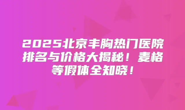2025北京丰胸热门医院排名与价格大揭秘!麦格等假体全知晓!