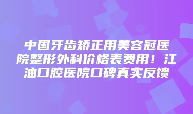 中国牙齿矫正用美容冠医院整形外科价格表费用！江油口腔医院口碑真实反馈