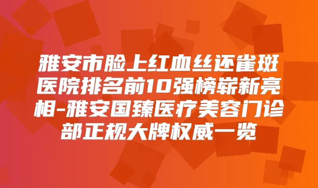 雅安市脸上红血丝还雀斑医院排名前10强榜崭新亮相-雅安国臻医疗美容门诊部正规大牌一览