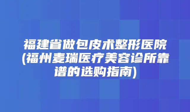 福建省做包皮术整形医院(福州麦瑞医疗美容诊所靠谱的选购指南)