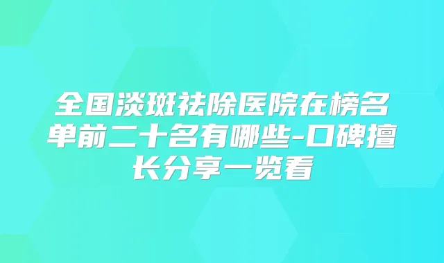 全国淡斑祛除医院在榜名单前二十名有哪些-口碑擅长分享一览看