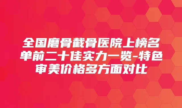 全国磨骨截骨医院上榜名单前二十佳实力一览-特色审美价格多方面对比
