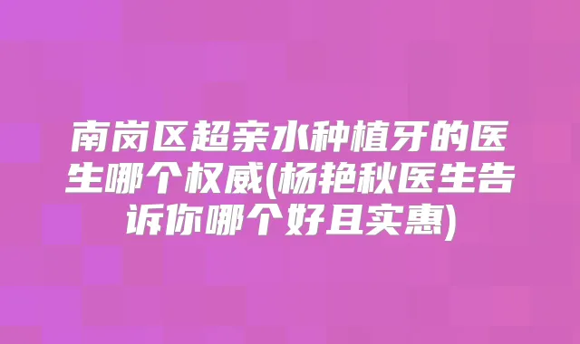 南岗区超亲水种植牙的医生哪个(杨艳秋医生告诉你哪个好且实惠)
