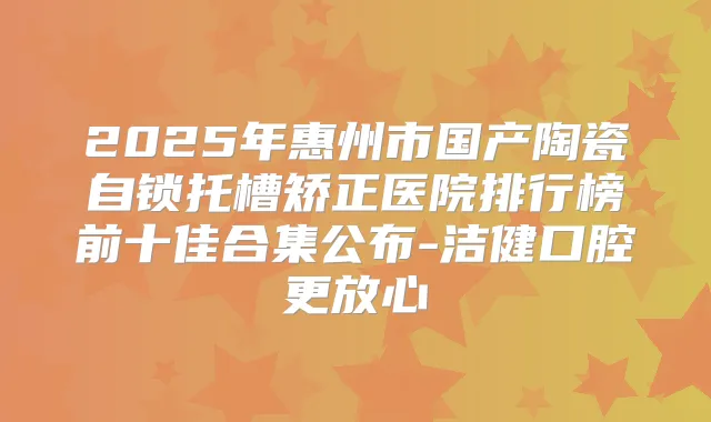 2025年惠州市国产陶瓷自锁托槽矫正医院排行榜前十佳合集公布-洁健口腔更放心