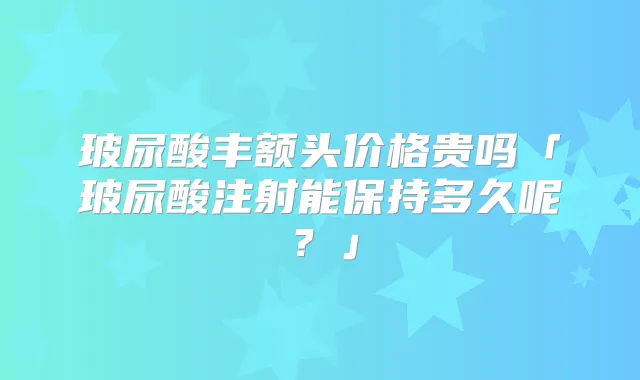 玻尿酸丰额头价格贵吗「玻尿酸注射能保持多久呢?」