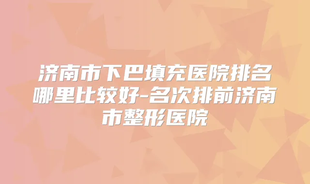 济南市下巴填充医院排名哪里比较好-名次排前济南市整形医院