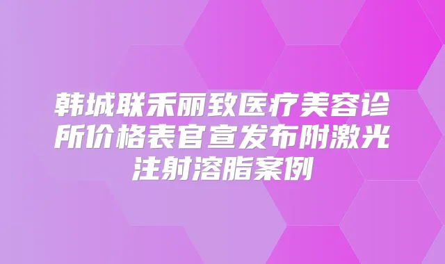 韩城联禾丽致医疗美容诊所价格表官宣发布附激光注射溶脂案例