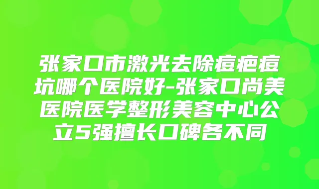 张家口市激光去除痘疤痘坑哪个医院好-张家口尚美医院医学整形美容中心公立5强擅长口碑各不同