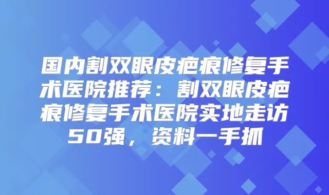 国内割双眼皮疤痕修复手术医院推荐：割双眼皮疤痕修复手术医院实地走访50强，资料一手抓
