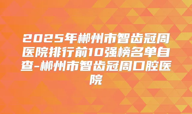 2025年郴州市智齿冠周医院排行前10强榜名单自查-郴州市智齿冠周口腔医院