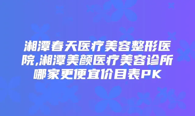 湘潭春天医疗美容整形医院,湘潭美颜医疗美容诊所哪家更便宜价目表PK