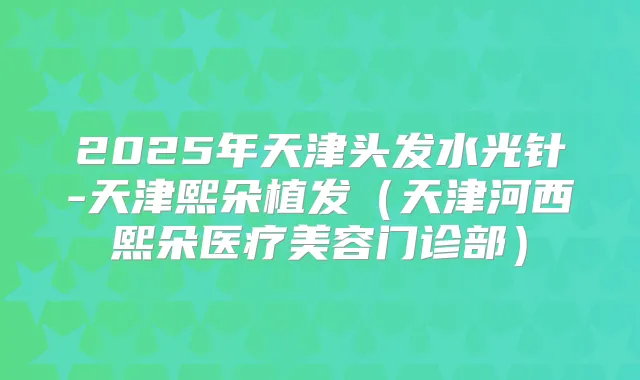 2025年天津头发水光针-天津熙朵植发（天津河西熙朵医疗美容门诊部）