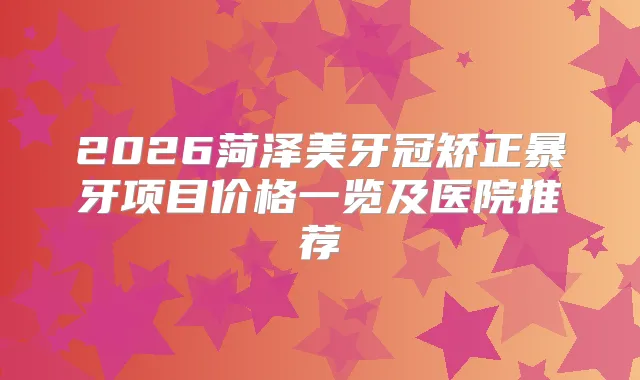 2026菏泽美牙冠矫正暴牙项目价格一览及医院推荐