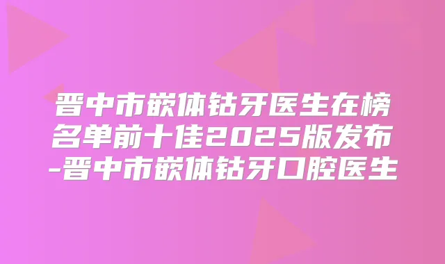 晋中市嵌体钴牙医生在榜名单前十佳2025版发布-晋中市嵌体钴牙口腔医生