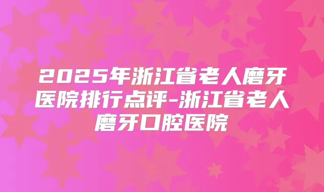 2025年浙江省老人磨牙医院排行点评-浙江省老人磨牙口腔医院