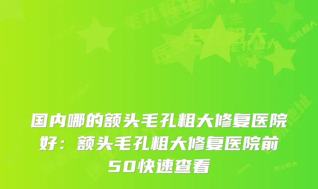 国内哪的额头毛孔粗大修复医院好：额头毛孔粗大修复医院前50快速查看