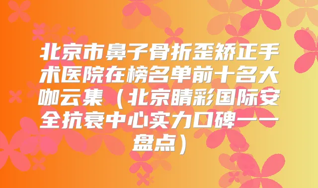 北京市鼻子骨折歪矫正手术医院在榜名单前十名大咖云集（北京睛彩国际安全抗衰中心实力口碑一一盘点）