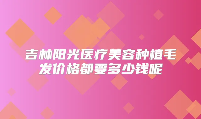 吉林阳光医疗美容种植毛发价格都要多少钱呢