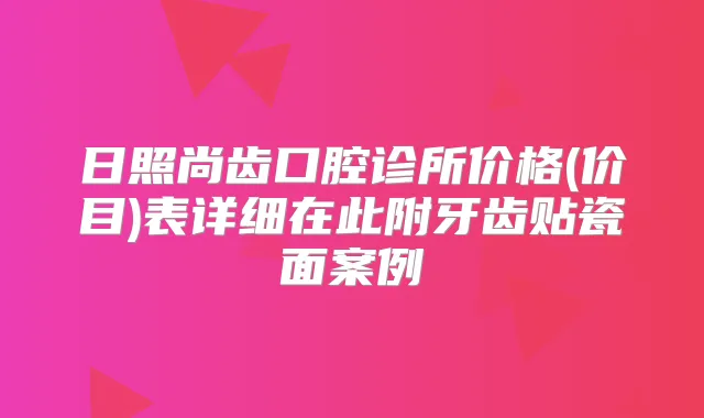 日照尚齿口腔诊所价格(价目)表详细在此附牙齿贴瓷面案例