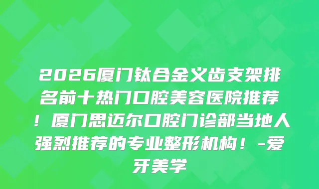 2026厦门钛合金义齿支架排名前十热门口腔美容医院推荐！厦门思迈尔口腔门诊部当地人强烈推荐的专业整形机构！-爱牙美学