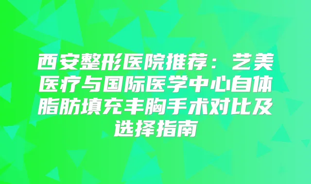 西安整形医院推荐：艺美医疗与国际医学中心自体脂肪填充丰胸手术对比及选择指南