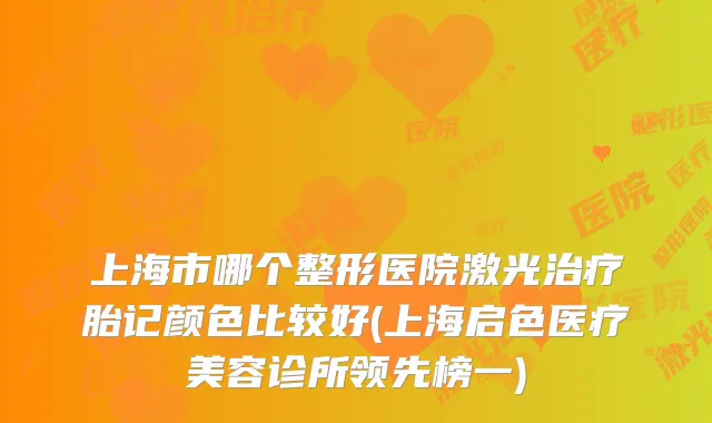 上海市哪个整形医院激光胎记颜色比较好(上海启色医疗美容诊所领先榜一)