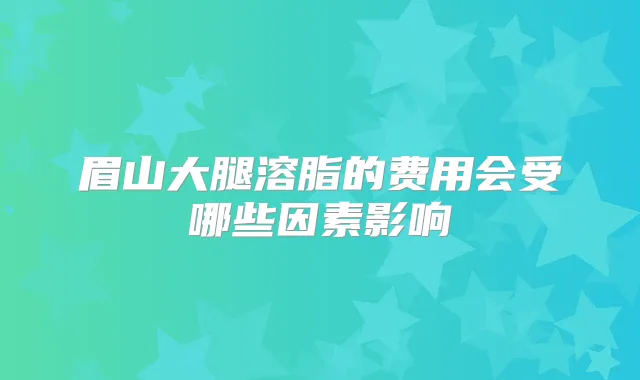 眉山大腿溶脂的费用会受哪些因素影响