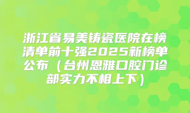 浙江省易美铸瓷医院在榜清单前十强2025新榜单公布（台州恩雅口腔门诊部实力不相上下）