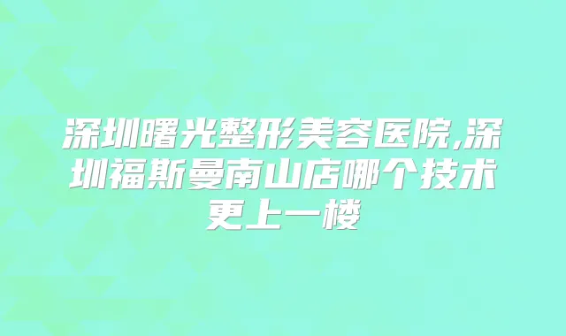 深圳曙光整形美容医院,深圳福斯曼南山店哪个技术更上一楼